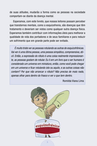de suas atitudes, mudarão a forma como as pessoas na sociedade
comportam-se diante da doença mental.
    Esperamos, com este livreto, que nossos leitores possam perceber
que transtornos mentais, como a esquizofrenia, são doenças que têm
tratamento e deveriam ser vistos como qualquer outra doença física.
Esperamos também contribuir com informações úteis para melhorar a
qualidade de vida dos portadores e de seus familiares e para reduzir
um sofrimento que em grande parte pode ser evitado.

      É muito triste ver as pessoas rotulando as outras de esquizofrênicas.
 Vai ver é uma ótima pessoa, uma pessoa simpática, compreensiva, dó-
 cil. Então, a expressão do rótulo é uma coisa realmente impressionan-
 te, as pessoas gostam de rotular. Eu li em um livro que o ser humano é
 considerado um universo em miniatura, então, como você pode chegar
 em um universo e ﬁcar rotulando isto ou aquilo, e as outras coisas não
 contam? Por que não arrancar o rótulo? Não precisa de mais nada,
 apenas olhar para dentro do frasco e ver o que tem dentro.
                                                     Romilda Viana Lima




                                     5
 