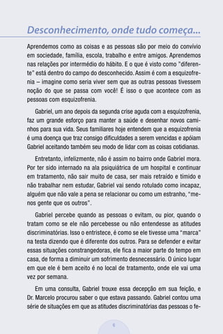 Desconhecimento, onde tudo começa...
Aprendemos como as coisas e as pessoas são por meio do convívio
em sociedade, família, escola, trabalho e entre amigos. Aprendemos
nas relações por intermédio do hábito. E o que é visto como ”diferen-
te” está dentro do campo do desconhecido. Assim é com a esquizofre-
nia – imagine como seria viver sem que as outras pessoas tivessem
noção do que se passa com você! É isso o que acontece com as
pessoas com esquizofrenia.
   Gabriel, um ano depois da segunda crise aguda com a esquizofrenia,
faz um grande esforço para manter a saúde e desenhar novos cami-
nhos para sua vida. Seus familiares hoje entendem que a esquizofrenia
é uma doença que traz consigo diﬁculdades a serem vencidas e apóiam
Gabriel aceitando também seu modo de lidar com as coisas cotidianas.
   Entretanto, infelizmente, não é assim no bairro onde Gabriel mora.
Por ter sido internado na ala psiquiátrica de um hospital e continuar
em tratamento, não sair muito de casa, ser mais retraído e tímido e
não trabalhar nem estudar, Gabriel vai sendo rotulado como incapaz,
alguém que não vale a pena se relacionar ou como um estranho, “me-
nos gente que os outros”.
    Gabriel percebe quando as pessoas o evitam, ou pior, quando o
tratam como se ele não percebesse ou não entendesse as atitudes
discriminatórias. Isso o entristece, é como se ele tivesse uma “marca”
na testa dizendo que é diferente dos outros. Para se defender e evitar
essas situações constrangedoras, ele fica a maior parte do tempo em
casa, de forma a diminuir um sofrimento desnecessário. O único lugar
em que ele é bem aceito é no local de tratamento, onde ele vai uma
vez por semana.
    Em uma consulta, Gabriel trouxe essa decepção em sua feição, e
Dr. Marcelo procurou saber o que estava passando. Gabriel contou uma
série de situações em que as atitudes discriminatórias das pessoas o fe-

                                   6
 