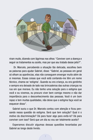 riram muito, dizendo com lágrimas nos olhos: “Conviver com a doença e
seguir os tratamentos eu aceito, mas por que sou tratado desse jeito?”.
    Dr. Marcelo, percebendo a situação tão delicada, escolheu bem
as palavras para ajudar Gabriel, disse: “Gabriel, as pessoas em geral
só olham as aparências, elas não conseguem enxergar muito além de
si mesmas. Essas coisas que você está contando-me têm um nome
técnico, chama-se ‘estigma’. Quando eu era criança, eu era gordinho
e sempre era deixado de lado nas brincadeiras das outras crianças na
rua em que morava. Eu não tenho uma solução para o estigma que
você e eu vivemos, eu procuro viver bem comigo mesmo e não dar
importância para o desconhecimento das pessoas. Você é um bom
rapaz e tem muitas qualidades, não deixe que o estigma faça você se
esquecer disso”.
   Gabriel ouviu o que Dr. Marcelo contou com atenção e ficou pen-
sando nessa questão do estigma. Será que tem solução? Qual é o
motivo da discriminação? Dá para fazer algo para evitá-lo? Dá para
conviver com isso? Será que um dia eu vou ser totalmente aceito?
  Esperamos discutir algumas dessas questões levantadas por
Gabriel ao longo deste livreto.

                                   7
 