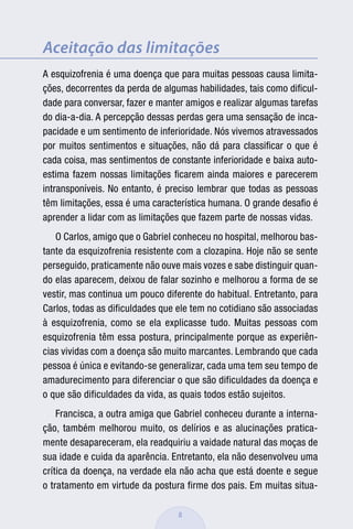 Aceitação das limitações
A esquizofrenia é uma doença que para muitas pessoas causa limita-
ções, decorrentes da perda de algumas habilidades, tais como diﬁcul-
dade para conversar, fazer e manter amigos e realizar algumas tarefas
do dia-a-dia. A percepção dessas perdas gera uma sensação de inca-
pacidade e um sentimento de inferioridade. Nós vivemos atravessados
por muitos sentimentos e situações, não dá para classiﬁcar o que é
cada coisa, mas sentimentos de constante inferioridade e baixa auto-
estima fazem nossas limitações ﬁcarem ainda maiores e parecerem
intransponíveis. No entanto, é preciso lembrar que todas as pessoas
têm limitações, essa é uma característica humana. O grande desaﬁo é
aprender a lidar com as limitações que fazem parte de nossas vidas.
   O Carlos, amigo que o Gabriel conheceu no hospital, melhorou bas-
tante da esquizofrenia resistente com a clozapina. Hoje não se sente
perseguido, praticamente não ouve mais vozes e sabe distinguir quan-
do elas aparecem, deixou de falar sozinho e melhorou a forma de se
vestir, mas continua um pouco diferente do habitual. Entretanto, para
Carlos, todas as dificuldades que ele tem no cotidiano são associadas
à esquizofrenia, como se ela explicasse tudo. Muitas pessoas com
esquizofrenia têm essa postura, principalmente porque as experiên-
cias vividas com a doença são muito marcantes. Lembrando que cada
pessoa é única e evitando-se generalizar, cada uma tem seu tempo de
amadurecimento para diferenciar o que são dificuldades da doença e
o que são dificuldades da vida, as quais todos estão sujeitos.
    Francisca, a outra amiga que Gabriel conheceu durante a interna-
ção, também melhorou muito, os delírios e as alucinações pratica-
mente desapareceram, ela readquiriu a vaidade natural das moças de
sua idade e cuida da aparência. Entretanto, ela não desenvolveu uma
crítica da doença, na verdade ela não acha que está doente e segue
o tratamento em virtude da postura firme dos pais. Em muitas situa-

                                  8
 
