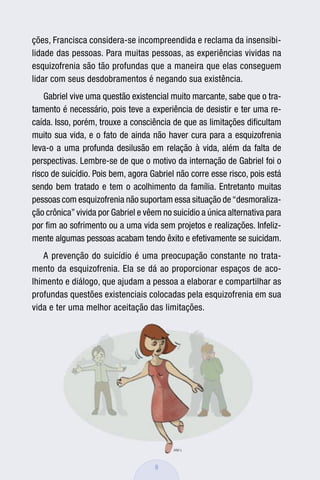 ções, Francisca considera-se incompreendida e reclama da insensibi-
lidade das pessoas. Para muitas pessoas, as experiências vividas na
esquizofrenia são tão profundas que a maneira que elas conseguem
lidar com seus desdobramentos é negando sua existência.
    Gabriel vive uma questão existencial muito marcante, sabe que o tra-
tamento é necessário, pois teve a experiência de desistir e ter uma re-
caída. Isso, porém, trouxe a consciência de que as limitações diﬁcultam
muito sua vida, e o fato de ainda não haver cura para a esquizofrenia
leva-o a uma profunda desilusão em relação à vida, além da falta de
perspectivas. Lembre-se de que o motivo da internação de Gabriel foi o
risco de suicídio. Pois bem, agora Gabriel não corre esse risco, pois está
sendo bem tratado e tem o acolhimento da família. Entretanto muitas
pessoas com esquizofrenia não suportam essa situação de “desmoraliza-
ção crônica” vivida por Gabriel e vêem no suicídio a única alternativa para
por ﬁm ao sofrimento ou a uma vida sem projetos e realizações. Infeliz-
mente algumas pessoas acabam tendo êxito e efetivamente se suicidam.
   A prevenção do suicídio é uma preocupação constante no trata-
mento da esquizofrenia. Ela se dá ao proporcionar espaços de aco-
lhimento e diálogo, que ajudam a pessoa a elaborar e compartilhar as
profundas questões existenciais colocadas pela esquizofrenia em sua
vida e ter uma melhor aceitação das limitações.




                                     9
 