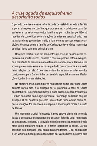 A crise aguda de esquizofrenia
desorienta todos
O período de crise na esquizofrenia pode desestabilizar toda a família
e gerar situações de conflito, que por sua vez contribuem para de-
sestruturar os relacionamentos familiares por muito tempo. Não há
receitas de como lidar com situações de crise na esquizofrenia, mas
há várias dicas que ajudam muito a lidar com as pessoas nessas con-
dições. Vejamos como a família de Carlos, que teve vários momentos
de crise, lidou com sua primeira crise.
    Devemos lembrar que em momentos de crise as pessoas com es-
quizofrenia, muitas vezes, perdem o controle porque estão enxergan-
do a realidade de maneira muito diferente e ameaçadora. Carlos ouvia
vozes que o ameaçavam e achava que tudo que acontecia à sua volta
tinha relação com ele. O que para os familiares eram acontecimentos
corriqueiros, para Carlos tinha um sentido especial, eram manifesta-
ções ligadas às suas vivências.
    Na primeira crise, os familiares não sabiam como lidar com Carlos
durante vários dias, e a situação só foi piorando. A mãe de Carlos
desestabilizou-se emocionalmente e tinha crises de choro freqüentes.
O irmão não sabia como agir e procurou ficar longe de Carlos naquela
situação. O pai pensava que com uma atitude firme o filho sairia da-
quela situação, foi ficando mais ríspido e acabou por piorar o estado
de Carlos.
    Um momento crucial foi quando Carlos estava diante da televisão
ligada e sentia que os personagens estavam falando dele; num gesto
de desespero, ele jogou a televisão no chão com força. O pai e o irmão
mais velho tentaram segurá-lo e foram agredidos a socos. Carlos,
sentindo-se ameaçado, saiu para a rua sem destino. O pai pediu ajuda
a um vizinho e ficou procurando Carlos por várias horas de carro pelo

                                  10
 