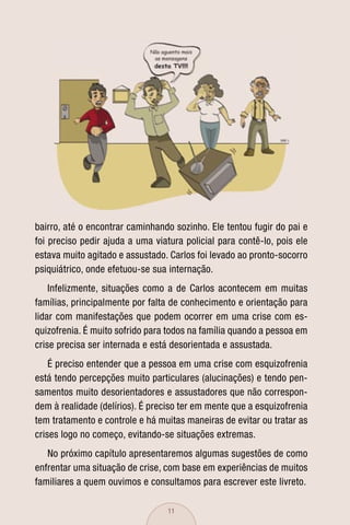 bairro, até o encontrar caminhando sozinho. Ele tentou fugir do pai e
foi preciso pedir ajuda a uma viatura policial para contê-lo, pois ele
estava muito agitado e assustado. Carlos foi levado ao pronto-socorro
psiquiátrico, onde efetuou-se sua internação.
    Infelizmente, situações como a de Carlos acontecem em muitas
famílias, principalmente por falta de conhecimento e orientação para
lidar com manifestações que podem ocorrer em uma crise com es-
quizofrenia. É muito sofrido para todos na família quando a pessoa em
crise precisa ser internada e está desorientada e assustada.
    É preciso entender que a pessoa em uma crise com esquizofrenia
está tendo percepções muito particulares (alucinações) e tendo pen-
samentos muito desorientadores e assustadores que não correspon-
dem à realidade (delírios). É preciso ter em mente que a esquizofrenia
tem tratamento e controle e há muitas maneiras de evitar ou tratar as
crises logo no começo, evitando-se situações extremas.
   No próximo capítulo apresentaremos algumas sugestões de como
enfrentar uma situação de crise, com base em experiências de muitos
familiares a quem ouvimos e consultamos para escrever este livreto.

                                  11
 