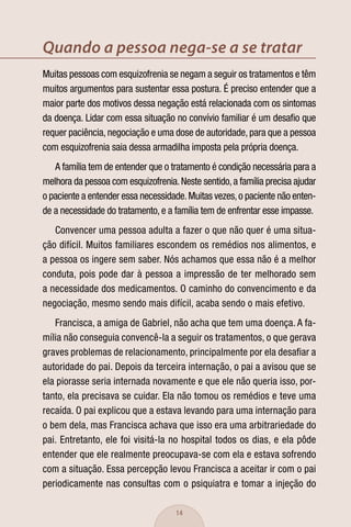 Quando a pessoa nega-se a se tratar
Muitas pessoas com esquizofrenia se negam a seguir os tratamentos e têm
muitos argumentos para sustentar essa postura. É preciso entender que a
maior parte dos motivos dessa negação está relacionada com os sintomas
da doença. Lidar com essa situação no convívio familiar é um desaﬁo que
requer paciência, negociação e uma dose de autoridade, para que a pessoa
com esquizofrenia saia dessa armadilha imposta pela própria doença.
   A família tem de entender que o tratamento é condição necessária para a
melhora da pessoa com esquizofrenia. Neste sentido, a família precisa ajudar
o paciente a entender essa necessidade. Muitas vezes, o paciente não enten-
de a necessidade do tratamento, e a família tem de enfrentar esse impasse.
   Convencer uma pessoa adulta a fazer o que não quer é uma situa-
ção difícil. Muitos familiares escondem os remédios nos alimentos, e
a pessoa os ingere sem saber. Nós achamos que essa não é a melhor
conduta, pois pode dar à pessoa a impressão de ter melhorado sem
a necessidade dos medicamentos. O caminho do convencimento e da
negociação, mesmo sendo mais difícil, acaba sendo o mais efetivo.
   Francisca, a amiga de Gabriel, não acha que tem uma doença. A fa-
mília não conseguia convencê-la a seguir os tratamentos, o que gerava
graves problemas de relacionamento, principalmente por ela desaﬁar a
autoridade do pai. Depois da terceira internação, o pai a avisou que se
ela piorasse seria internada novamente e que ele não queria isso, por-
tanto, ela precisava se cuidar. Ela não tomou os remédios e teve uma
recaída. O pai explicou que a estava levando para uma internação para
o bem dela, mas Francisca achava que isso era uma arbitrariedade do
pai. Entretanto, ele foi visitá-la no hospital todos os dias, e ela pôde
entender que ele realmente preocupava-se com ela e estava sofrendo
com a situação. Essa percepção levou Francisca a aceitar ir com o pai
periodicamente nas consultas com o psiquiatra e tomar a injeção do

                                     14
 