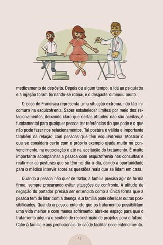 medicamento de depósito. Depois de algum tempo, a ida ao psiquiatra
e a injeção foram tornando-se rotina, e o desgaste diminuiu muito.
    O caso de Francisca representa uma situação extrema, não tão in-
comum na esquizofrenia. Saber estabelecer limites por meio dos re-
lacionamentos, deixando claro que certas atitudes não são aceitas, é
fundamental para qualquer pessoa ter referências do que pode e o que
não pode fazer nos relacionamentos. Tal postura é válida e importante
também na relação com pessoas que têm esquizofrenia. Mostrar o
que se considera certo com o próprio exemplo ajuda muito no con-
vencimento, na negociação e até na aceitação do tratamento. É muito
importante acompanhar a pessoa com esquizofrenia nas consultas e
reaﬁrmar as posturas que se têm no dia-a-dia, dando a oportunidade
para o médico intervir sobre as questões reais que se lidam em casa.
    Quando a pessoa não quer se tratar, a família precisa agir de forma
ﬁrme, sempre procurando evitar situações de confronto. A atitude de
negação do portador precisa ser entendida como a única forma que a
pessoa tem de lidar com a doença, e a família pode oferecer outras pos-
sibilidades. Quando a pessoa entende que os tratamentos possibilitam
uma vida melhor e com menos sofrimento, abre-se espaço para que o
tratamento adquira o sentido de reconstrução de projetos para o futuro.
Cabe à família e aos proﬁssionais de saúde facilitar esse entendimento.

                                  15
 
