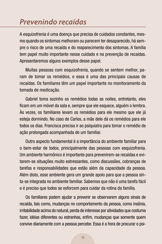 Prevenindo recaídas
A esquizofrenia é uma doença que precisa de cuidados constantes, mes-
mo quando os sintomas melhoram ou parecem ter desaparecido, há sem-
pre o risco de uma recaída e do reaparecimento dos sintomas. A família
tem papel muito importante nesse cuidado e na prevenção de recaídas.
Apresentaremos alguns exemplos desse papel.
   Muitas pessoas com esquizofrenia, quando se sentem melhor, pa-
ram de tomar os remédios, e essa é uma das principais causas de
recaídas. Os familiares têm um papel importante no monitoramento da
tomada de medicação.
   Gabriel toma sozinho os remédios todas as noites, entretanto, eles
ﬁcam em um móvel da sala e, sempre que ele esquece, alguém o lembra.
Às vezes, os familiares levam os remédios para ele mesmo que ele já
esteja dormindo. No caso de Carlos, a mãe dele dá os remédios para ele
todos os dias. Francisca precisa ir ao psiquiatra para tomar o remédio de
ação prolongada acompanhada de um familiar.
    Outro aspecto fundamental é a importância do ambiente familiar para
o bem-estar de todos, principalmente das pessoas com esquizofrenia.
Um ambiente harmônico é importante para prevenirem-se recaídas e evi-
tarem-se situações muito estressantes, como discussões, cobranças de
tarefas e responsabilidades que estão além da capacidade da pessoa.
Além disto, esse ambiente gera um grande apoio para que a pessoa sin-
ta-se integrada no ambiente familiar. Sabemos que não é uma tarefa fácil
e é preciso que todos se esforcem para cuidar da rotina da família.
     Os familiares podem ajudar a prevenir se observarem alguns sinais de
recaída, tais como, mudanças no comportamento da pessoa, como insônia,
irritabilidade acima do natural, perda de interesse por atividades que costuma
fazer, idéias diferentes ou estranhas, enﬁm, mudanças que somente quem
convive diariamente com a pessoa percebe. Essa é a hora de procurar o psi-

                                     16
 