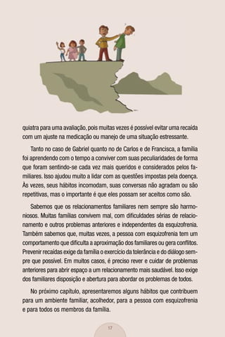 quiatra para uma avaliação, pois muitas vezes é possível evitar uma recaída
com um ajuste na medicação ou manejo de uma situação estressante.
    Tanto no caso de Gabriel quanto no de Carlos e de Francisca, a família
foi aprendendo com o tempo a conviver com suas peculiaridades de forma
que foram sentindo-se cada vez mais queridos e considerados pelos fa-
miliares. Isso ajudou muito a lidar com as questões impostas pela doença.
Às vezes, seus hábitos incomodam, suas conversas não agradam ou são
repetitivas, mas o importante é que eles possam ser aceitos como são.
   Sabemos que os relacionamentos familiares nem sempre são harmo-
niosos. Muitas famílias convivem mal, com diﬁculdades sérias de relacio-
namento e outros problemas anteriores e independentes da esquizofrenia.
Também sabemos que, muitas vezes, a pessoa com esquizofrenia tem um
comportamento que diﬁculta a aproximação dos familiares ou gera conﬂitos.
Prevenir recaídas exige da família o exercício da tolerância e do diálogo sem-
pre que possível. Em muitos casos, é preciso rever e cuidar de problemas
anteriores para abrir espaço a um relacionamento mais saudável. Isso exige
dos familiares disposição e abertura para abordar os problemas de todos.
   No próximo capítulo, apresentaremos alguns hábitos que contribuem
para um ambiente familiar, acolhedor, para a pessoa com esquizofrenia
e para todos os membros da família.

                                     17
 