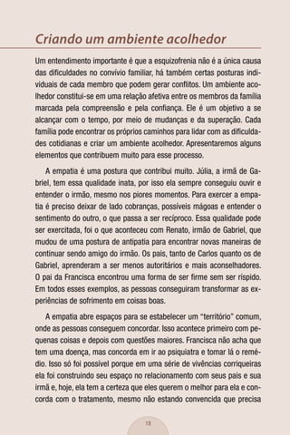 Criando um ambiente acolhedor
Um entendimento importante é que a esquizofrenia não é a única causa
das diﬁculdades no convívio familiar, há também certas posturas indi-
viduais de cada membro que podem gerar conﬂitos. Um ambiente aco-
lhedor constitui-se em uma relação afetiva entre os membros da família
marcada pela compreensão e pela conﬁança. Ele é um objetivo a se
alcançar com o tempo, por meio de mudanças e da superação. Cada
família pode encontrar os próprios caminhos para lidar com as diﬁculda-
des cotidianas e criar um ambiente acolhedor. Apresentaremos alguns
elementos que contribuem muito para esse processo.
    A empatia é uma postura que contribui muito. Júlia, a irmã de Ga-
briel, tem essa qualidade inata, por isso ela sempre conseguiu ouvir e
entender o irmão, mesmo nos piores momentos. Para exercer a empa-
tia é preciso deixar de lado cobranças, possíveis mágoas e entender o
sentimento do outro, o que passa a ser recíproco. Essa qualidade pode
ser exercitada, foi o que aconteceu com Renato, irmão de Gabriel, que
mudou de uma postura de antipatia para encontrar novas maneiras de
continuar sendo amigo do irmão. Os pais, tanto de Carlos quanto os de
Gabriel, aprenderam a ser menos autoritários e mais aconselhadores.
O pai da Francisca encontrou uma forma de ser ﬁrme sem ser ríspido.
Em todos esses exemplos, as pessoas conseguiram transformar as ex-
periências de sofrimento em coisas boas.
   A empatia abre espaços para se estabelecer um “território” comum,
onde as pessoas conseguem concordar. Isso acontece primeiro com pe-
quenas coisas e depois com questões maiores. Francisca não acha que
tem uma doença, mas concorda em ir ao psiquiatra e tomar lá o remé-
dio. Isso só foi possível porque em uma série de vivências corriqueiras
ela foi construindo seu espaço no relacionamento com seus pais e sua
irmã e, hoje, ela tem a certeza que eles querem o melhor para ela e con-
corda com o tratamento, mesmo não estando convencida que precisa

                                   18
 