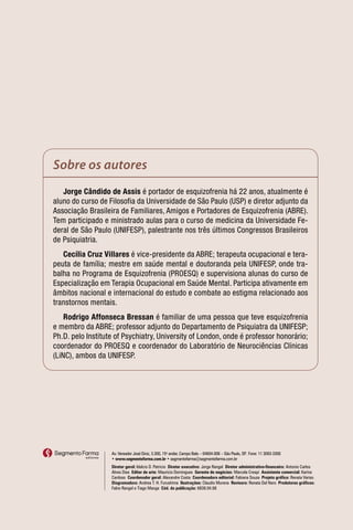 Sobre os autores
   Jorge Cândido de Assis é portador de esquizofrenia há 22 anos, atualmente é
aluno do curso de Filosofia da Universidade de São Paulo (USP) e diretor adjunto da
Associação Brasileira de Familiares, Amigos e Portadores de Esquizofrenia (ABRE).
Tem participado e ministrado aulas para o curso de medicina da Universidade Fe-
deral de São Paulo (UNIFESP), palestrante nos três últimos Congressos Brasileiros
de Psiquiatria.
   Cecília Cruz Villares é vice-presidente da ABRE; terapeuta ocupacional e tera-
peuta de família; mestre em saúde mental e doutoranda pela UNIFESP, onde tra-
balha no Programa de Esquizofrenia (PROESQ) e supervisiona alunas do curso de
Especialização em Terapia Ocupacional em Saúde Mental. Participa ativamente em
âmbitos nacional e internacional do estudo e combate ao estigma relacionado aos
transtornos mentais.
    Rodrigo Affonseca Bressan é familiar de uma pessoa que teve esquizofrenia
e membro da ABRE; professor adjunto do Departamento de Psiquiatra da UNIFESP;
Ph.D. pelo Institute of Psychiatry, University of London, onde é professor honorário;
coordenador do PROESQ e coordenador do Laboratório de Neurociências Clínicas
(LiNC), ambos da UNIFESP.




                   Av. Vereador José Diniz, 3.300, 15o andar, Campo Belo – 04604-006 – São Paulo, SP Fone: 11 3093-3300
                                                                                                    .
                   • www.segmentofarma.com.br • segmentofarma@segmentofarma.com.br
                   Diretor geral: Idelcio D. Patricio Diretor executivo: Jorge Rangel Diretor administrativo-financeiro: Antonio Carlos
                   Alves Dias Editor de arte: Maurício Domingues Gerente de negócios: Marcela Crespi Assistente comercial: Karina
                   Cardoso Coordenador geral: Alexandre Costa Coordenadora editorial: Fabiana Souza Projeto gráfico: Renata Variso
                   Diagramadora: Andrea T. H. Furushima Ilustrações: Claudio Murena Revisora: Renata Del Nero Produtores gráficos:
                   Fabio Rangel e Tiago Manga Cód. da publicação: 6838.04.08
 