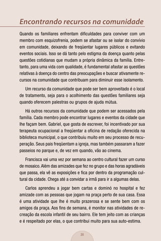 Encontrando recursos na comunidade
Quando os familiares enfrentam diﬁculdades para conviver com um
membro com esquizofrenia, podem se afastar ou se isolar do convívio
em comunidade, deixando de freqüentar lugares públicos e evitando
eventos sociais. Isso se dá tanto pelo estigma da doença quanto pelas
questões cotidianas que mudam a própria dinâmica da família. Entre-
tanto, para uma vida com qualidade, é fundamental afastar as questões
relativas à doença do centro das preocupações e buscar ativamente re-
cursos na comunidade que contribuam para diminuir esse isolamento.
   Um recurso da comunidade que pode ser bem aproveitado é o local
de tratamento, seja para o acolhimento das questões familiares seja
quando oferecem palestras ou grupos de ajuda mútua.
   Há outros recursos da comunidade que podem ser acessados pela
família. Cada membro pode encontrar lugares e eventos da cidade que
lhe façam bem. Gabriel, que gosta de escrever, foi incentivado por sua
terapeuta ocupacional a freqüentar a oﬁcina de redação oferecida na
biblioteca municipal, o que contribuiu muito em seu processo de recu-
peração. Seus pais freqüentam a igreja, mas também passaram a fazer
passeios no parque e, de vez em quando, vão ao cinema.
   Francisca vai uma vez por semana ao centro cultural fazer um curso
de mosaico. Além das amizades que fez no grupo e das horas agradáveis
que passa, ela vê as exposições e ﬁca por dentro da programação cul-
tural da cidade. Chega até a convidar a irmã para ir a algumas delas.
   Carlos aprendeu a jogar bem cartas e dominó no hospital e fez
amizade com as pessoas que jogam na praça perto de sua casa. Essa
é uma atividade que lhe é muito prazerosa e se sente bem com os
amigos da praça. Aos ﬁns de semana, é monitor nas atividades de re-
creação da escola infantil de seu bairro. Ele tem jeito com as crianças
e é respeitado por elas, o que contribui muito para sua auto-estima.

                                  20
 