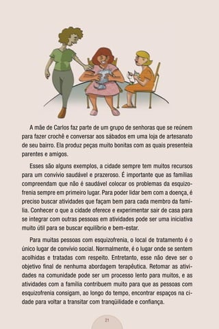 A mãe de Carlos faz parte de um grupo de senhoras que se reúnem
para fazer crochê e conversar aos sábados em uma loja de artesanato
de seu bairro. Ela produz peças muito bonitas com as quais presenteia
parentes e amigos.
    Esses são alguns exemplos, a cidade sempre tem muitos recursos
para um convívio saudável e prazeroso. É importante que as famílias
compreendam que não é saudável colocar os problemas da esquizo-
frenia sempre em primeiro lugar. Para poder lidar bem com a doença, é
preciso buscar atividades que façam bem para cada membro da famí-
lia. Conhecer o que a cidade oferece e experimentar sair de casa para
se integrar com outras pessoas em atividades pode ser uma iniciativa
muito útil para se buscar equilíbrio e bem-estar.
    Para muitas pessoas com esquizofrenia, o local de tratamento é o
único lugar de convívio social. Normalmente, é o lugar onde se sentem
acolhidas e tratadas com respeito. Entretanto, esse não deve ser o
objetivo ﬁnal de nenhuma abordagem terapêutica. Retomar as ativi-
dades na comunidade pode ser um processo lento para muitos, e as
atividades com a família contribuem muito para que as pessoas com
esquizofrenia consigam, ao longo do tempo, encontrar espaços na ci-
dade para voltar a transitar com tranqüilidade e conﬁança.

                                 21
 