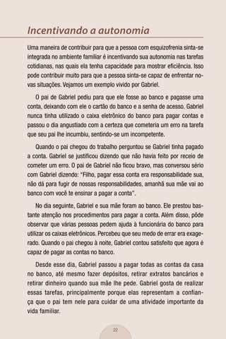 Incentivando a autonomia
Uma maneira de contribuir para que a pessoa com esquizofrenia sinta-se
integrada no ambiente familiar é incentivando sua autonomia nas tarefas
cotidianas, nas quais ela tenha capacidade para mostrar eﬁciência. Isso
pode contribuir muito para que a pessoa sinta-se capaz de enfrentar no-
vas situações. Vejamos um exemplo vivido por Gabriel.
   O pai de Gabriel pediu para que ele fosse ao banco e pagasse uma
conta, deixando com ele o cartão do banco e a senha de acesso. Gabriel
nunca tinha utilizado o caixa eletrônico do banco para pagar contas e
passou o dia angustiado com a certeza que cometeria um erro na tarefa
que seu pai lhe incumbiu, sentindo-se um incompetente.
   Quando o pai chegou do trabalho perguntou se Gabriel tinha pagado
a conta. Gabriel se justiﬁcou dizendo que não havia feito por receio de
cometer um erro. O pai de Gabriel não ﬁcou bravo, mas conversou sério
com Gabriel dizendo: “Filho, pagar essa conta era responsabilidade sua,
não dá para fugir de nossas responsabilidades, amanhã sua mãe vai ao
banco com você te ensinar a pagar a conta”.
     No dia seguinte, Gabriel e sua mãe foram ao banco. Ele prestou bas-
tante atenção nos procedimentos para pagar a conta. Além disso, pôde
observar que várias pessoas pedem ajuda à funcionária do banco para
utilizar os caixas eletrônicos. Percebeu que seu medo de errar era exage-
rado. Quando o pai chegou à noite, Gabriel contou satisfeito que agora é
capaz de pagar as contas no banco.
    Desde esse dia, Gabriel passou a pagar todas as contas da casa
no banco, até mesmo fazer depósitos, retirar extratos bancários e
retirar dinheiro quando sua mãe lhe pede. Gabriel gosta de realizar
essas tarefas, principalmente porque elas representam a confian-
ça que o pai tem nele para cuidar de uma atividade importante da
vida familiar.

                                   22
 