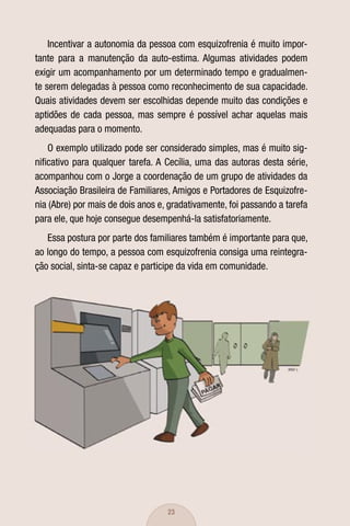 Incentivar a autonomia da pessoa com esquizofrenia é muito impor-
tante para a manutenção da auto-estima. Algumas atividades podem
exigir um acompanhamento por um determinado tempo e gradualmen-
te serem delegadas à pessoa como reconhecimento de sua capacidade.
Quais atividades devem ser escolhidas depende muito das condições e
aptidões de cada pessoa, mas sempre é possível achar aquelas mais
adequadas para o momento.
    O exemplo utilizado pode ser considerado simples, mas é muito sig-
niﬁcativo para qualquer tarefa. A Cecília, uma das autoras desta série,
acompanhou com o Jorge a coordenação de um grupo de atividades da
Associação Brasileira de Familiares, Amigos e Portadores de Esquizofre-
nia (Abre) por mais de dois anos e, gradativamente, foi passando a tarefa
para ele, que hoje consegue desempenhá-la satisfatoriamente.
   Essa postura por parte dos familiares também é importante para que,
ao longo do tempo, a pessoa com esquizofrenia consiga uma reintegra-
ção social, sinta-se capaz e participe da vida em comunidade.




                                   23
 