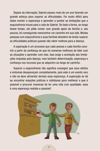 Depois da internação, Gabriel passou mais de um ano fazendo um
grande esforço para superar as dificuldades. Foi muito difícil para
todos manter a esperança e aprender a aceitar as limitações que a
esquizofrenia trouxe para a vida de Gabriel. De toda a forma, ao longo
desse tempo, ele pôde contar com grande apoio da família e, aos
poucos, foi conseguindo reencontrar um caminho em sua vida. Muitas
pessoas com esquizofrenia e suas famílias desistem de tentar superar
as dificuldades práticas quando não vêem melhora para a doença.
    A superação é um processo que cada pessoa e cada família cons-
trói a partir da confiança de que há maneiras melhores de lidar com
as situações e aprender com elas. Isso exige a aceitação das limita-
ções impostas pela doença, mas também determinação, esperança e
confiança nos recursos que se adquirem ao longo do caminho.
   Superar a esquizofrenia não significa conseguir que seus efeitos
e sintomas desapareçam completamente, pois este é um evento raro
e não se deve alimentar demais essa esperança. A superação se dá
ao encontrar soluções práticas e cotidianas para melhorar o que é
possível e procurar maneiras de ter uma vida com qualidade: essa
é uma esperança realista e possível!




                                  25
 