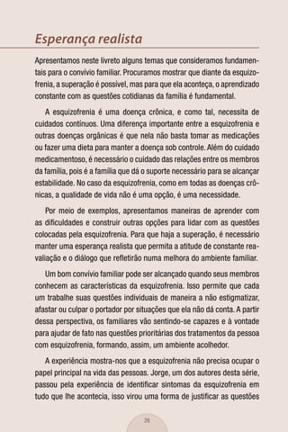 Esperança realista
Apresentamos neste livreto alguns temas que consideramos fundamen-
tais para o convívio familiar. Procuramos mostrar que diante da esquizo-
frenia, a superação é possível, mas para que ela aconteça, o aprendizado
constante com as questões cotidianas da família é fundamental.
   A esquizofrenia é uma doença crônica, e como tal, necessita de
cuidados contínuos. Uma diferença importante entre a esquizofrenia e
outras doenças orgânicas é que nela não basta tomar as medicações
ou fazer uma dieta para manter a doença sob controle. Além do cuidado
medicamentoso, é necessário o cuidado das relações entre os membros
da família, pois é a família que dá o suporte necessário para se alcançar
estabilidade. No caso da esquizofrenia, como em todas as doenças crô-
nicas, a qualidade de vida não é uma opção, é uma necessidade.
    Por meio de exemplos, apresentamos maneiras de aprender com
as diﬁculdades e construir outras opções para lidar com as questões
colocadas pela esquizofrenia. Para que haja a superação, é necessário
manter uma esperança realista que permita a atitude de constante rea-
valiação e o diálogo que reﬂetirão numa melhora do ambiente familiar.
   Um bom convívio familiar pode ser alcançado quando seus membros
conhecem as características da esquizofrenia. Isso permite que cada
um trabalhe suas questões individuais de maneira a não estigmatizar,
afastar ou culpar o portador por situações que ela não dá conta. A partir
dessa perspectiva, os familiares vão sentindo-se capazes e à vontade
para ajudar de fato nas questões prioritárias dos tratamentos da pessoa
com esquizofrenia, formando, assim, um ambiente acolhedor.
   A experiência mostra-nos que a esquizofrenia não precisa ocupar o
papel principal na vida das pessoas. Jorge, um dos autores desta série,
passou pela experiência de identiﬁcar sintomas da esquizofrenia em
tudo que lhe acontecia, isso virou uma forma de justiﬁcar as questões

                                   26
 