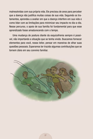 malresolvidas com sua própria vida. Ele precisou de anos para perceber
que a doença não justiﬁca muitas coisas de sua vida. Seguindo os tra-
tamentos, aprendeu a avaliar em que a doença interfere em sua vida e
como lidar com as limitações para minimizar seu impacto no dia-a-dia.
Nesse percurso, o apoio de sua família foi fundamental para que esse
aprendizado fosse amadurecendo com o tempo.
    Uma mudança de postura diante da esquizofrenia sempre é possí-
vel, não importando a situação que se tenha vivido. Buscamos fornecer
elementos para você, nosso leitor, pensar em maneiras de olhar suas
questões pessoais. Esperamos ter trazido algumas contribuições que se
tornem úteis em seu convívio familiar.




                                  27
 