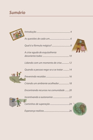 Sumário



      Introdução ........................................................... 4

      As questões de cada um.................................... 6

      Qual é a fórmula mágica? ................................ 8

      A crise aguda de esquizofrenia
      desorienta todos ..............................................10

      Lidando com um momento de crise .............12

      Quando a pessoa nega-se a se tratar ..........14

      Prevenindo recaídas ........................................16

      Criando um ambiente acolhedor..................18

      Encontrando recursos na comunidade .......20

      Incentivando a autonomia ............................22

      Caminhos de superação .................................24

      Esperança realista ............................................26
 