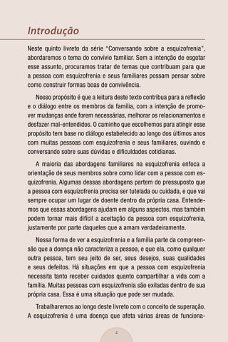 Introdução
Neste quinto livreto da série “Conversando sobre a esquizofrenia”,
abordaremos o tema do convívio familiar. Sem a intenção de esgotar
esse assunto, procuramos tratar de temas que contribuam para que
a pessoa com esquizofrenia e seus familiares possam pensar sobre
como construir formas boas de convivência.
   Nosso propósito é que a leitura deste texto contribua para a reﬂexão
e o diálogo entre os membros da família, com a intenção de promo-
ver mudanças onde forem necessárias, melhorar os relacionamentos e
desfazer mal-entendidos. O caminho que escolhemos para atingir esse
propósito tem base no diálogo estabelecido ao longo dos últimos anos
com muitas pessoas com esquizofrenia e seus familiares, ouvindo e
conversando sobre suas dúvidas e diﬁculdades cotidianas.
   A maioria das abordagens familiares na esquizofrenia enfoca a
orientação de seus membros sobre como lidar com a pessoa com es-
quizofrenia. Algumas dessas abordagens partem do pressuposto que
a pessoa com esquizofrenia precisa ser tutelada ou cuidada, e que vai
sempre ocupar um lugar de doente dentro da própria casa. Entende-
mos que essas abordagens ajudam em alguns aspectos, mas também
podem tornar mais difícil a aceitação da pessoa com esquizofrenia,
justamente por parte daqueles que a amam verdadeiramente.
   Nossa forma de ver a esquizofrenia e a família parte da compreen-
são que a doença não caracteriza a pessoa, e que ela, como qualquer
outra pessoa, tem seu jeito de ser, seus desejos, suas qualidades
e seus defeitos. Há situações em que a pessoa com esquizofrenia
necessita tanto receber cuidados quanto compartilhar a vida com a
família. Muitas pessoas com esquizofrenia são exiladas dentro de sua
própria casa. Essa é uma situação que pode ser mudada.
   Trabalharemos ao longo deste livreto com o conceito de superação.
A esquizofrenia é uma doença que afeta várias áreas de funciona-

                                   4
 