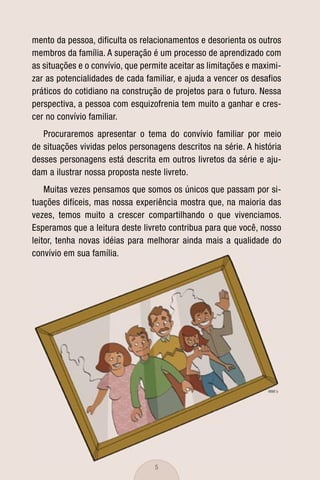 mento da pessoa, dificulta os relacionamentos e desorienta os outros
membros da família. A superação é um processo de aprendizado com
as situações e o convívio, que permite aceitar as limitações e maximi-
zar as potencialidades de cada familiar, e ajuda a vencer os desafios
práticos do cotidiano na construção de projetos para o futuro. Nessa
perspectiva, a pessoa com esquizofrenia tem muito a ganhar e cres-
cer no convívio familiar.
   Procuraremos apresentar o tema do convívio familiar por meio
de situações vividas pelos personagens descritos na série. A história
desses personagens está descrita em outros livretos da série e aju-
dam a ilustrar nossa proposta neste livreto.
    Muitas vezes pensamos que somos os únicos que passam por si-
tuações difíceis, mas nossa experiência mostra que, na maioria das
vezes, temos muito a crescer compartilhando o que vivenciamos.
Esperamos que a leitura deste livreto contribua para que você, nosso
leitor, tenha novas idéias para melhorar ainda mais a qualidade do
convívio em sua família.




                                  5
 