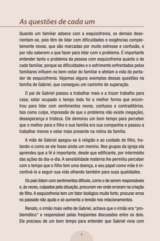 As questões de cada um
Quando um familiar adoece com a esquizofrenia, os demais deso-
rientam-se, pois têm de lidar com dificuldades e exigências comple-
tamente novas, que são marcadas por muito estresse e confusão, e
por não saberem o que fazer para lidar com o problema. É importante
entender tanto o problema da pessoa com esquizofrenia quanto o de
cada familiar, porque as dificuldades e o sofrimento enfrentados pelos
familiares influem no bem-estar do familiar e afetam a vida do porta-
dor de esquizofrenia. Vejamos alguns exemplos dessas questões na
família de Gabriel, que conseguiu um caminho de superação.
    O pai de Gabriel passou a trabalhar mais e a trazer trabalho para
casa; estar ocupado o tempo todo foi a melhor forma que encon-
trou para lidar com sentimentos novos, confusos e contraditórios,
tais como culpa, impressão de que o problema não existe (negação),
desesperança e tristeza. Ele demorou um bom tempo para perceber
que o melhor para o filho e sua família era sua companhia e passou a
trabalhar menos e estar mais presente na rotina da família.
   A mãe de Gabriel apegou-se à religião e ao cuidado do filho, tra-
tando-o como se ele fosse ainda um menino. Nos grupos da igreja ela
aprendeu que a fé é importante, desde que edificante, por intermédio
das ações do dia-a-dia. A sensibilidade materna lhe permitiu perceber
com o tempo que o filho tem uma doença, e seu papel como mãe é in-
centivá-lo a seguir sua vida olhando também para suas qualidades.
    Os pais lidam com sentimentos difíceis, como o de serem responsáveis
e, às vezes, culpados pela situação, procuram ver onde erraram na criação
do ﬁlho. A esquizofrenia tem um fator biológico muito forte; procurar erros
no passado não ajuda e só aumenta a tensão nos relacionamentos.
   Renato, o irmão mais velho de Gabriel, achava que o irmão era “pro-
blemático” e responsável pelas freqüentes discussões entre os dois.
Ele precisou de um bom tempo para entender que Gabriel vivia com

                                     6
 