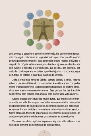 uma doença e perceber o sofrimento do irmão. Ele demorou um tempo,
mas conseguiu colocar-se no lugar do irmão e perceber que ele mesmo
poderia passar pelo mesmo. Essa percepção trouxe receios e dúvidas a
respeito da própria saúde mental, mas também ajudou a evitar discutir
com Gabriel e facilitou a aproximação, que se deu, por exemplo, por
meio de convites para fazer coisas agradáveis juntos, como ir aos jogos
de futebol no estádio e jogar bola nos ﬁns de semana.
   Júlia, a irmã mais nova de Gabriel, sempre aceitou o irmão, mesmo
sabendo que suas idéias não correspondiam à realidade e seu comporta-
mento era muito diferente. Ela procurou ter uma postura de ajudar o irmão,
ainda que apenas conversando com ele. Essa postura lhe deu tranqüili-
dade interior para estudar e ter amigos, para manter uma vida saudável.
   Gabriel passou por situações muito duras, que marcaram profun-
damente sua vida. Foram precisos tratamentos e cuidados constantes
dos proﬁssionais de saúde para que, ao longo dos anos, ele conseguis-
se redesenhar um cotidiano no qual sua vida voltasse a fazer sentido.
Nesse processo, foi muito importante o aprendizado de sua família, de
que juntos poderiam fortalecer-se para superar as adversidades.
   Vejamos nos dois capítulos seguintes algumas dificuldades pre-
sentes no caminho de superação da esquizofrenia.

                                    7
 