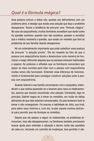 Qual é a fórmula mágica?
Uma postura comum a todos nós, quando nos defrontamos com um
problema sério, é desejar que exista uma solução que faça o problema
desaparecer. Temos a tendência de procurar uma “fórmula mágica”.
No caso da esquizofrenia, muitos familiares acreditam que darão conta
da questão sozinhos; quando isso não acontece, passam a acreditar
que o médico resolverá a questão, que existe um remédio que fará os
problemas de seu familiar doente desaparecer.
   Há um entendimento importante que pode substituir essa postura
de procurar “a solução pronta”. Ele diz respeito ao fato de que a
pessoa com esquizofrenia tende a desenvolver uma maneira de fun-
cionar e reagir diferente daquela que as pessoas estavam habituadas
a esperar. As posturas e atitudes que os familiares concordam que
sejam as mais corretas para lidar com a pessoa com esquizofrenia
muitas vezes não funcionam. Entender essa diferença de funciona-
mento é fundamental para conseguir construir soluções junto à pes-
soa com esquizofrenia.
   Quando Gabriel e sua família conversaram com o psiquiatra, enten-
deram o que estava passando-se e levaram para casa os medicamen-
tos, parecia que haviam encontrado uma solução. Entretanto, logo no
princípio, Gabriel negou-se a tomar os remédios, em razão de idéias
delirantes de que eles estariam envenenados. Os pais tentaram fazê-lo
tomar e não conseguiram. Foi precisa a habilidade de Júlia, sua irmã,
para saber seus motivos e, com ela, mudar aquela certeza deliran-
te para permitir que ele tomasse os remédios.
   Depois que ele passou a seguir os tratamentos, os problemas di-
minuíram, mas não desapareceram; os familiares também precisaram
buscar ajuda para entender a situação e darem conta das questões
de cada um, iniciando um caminho de mudanças. Isso permitiu ir ela-

                                  8
 