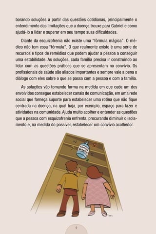 borando soluções a partir das questões cotidianas, principalmente o
entendimento das limitações que a doença trouxe para Gabriel e como
ajudá-lo a lidar e superar em seu tempo suas diﬁculdades.
    Diante da esquizofrenia não existe uma “fórmula mágica”. O mé-
dico não tem essa “fórmula”. O que realmente existe é uma série de
recursos e tipos de remédios que podem ajudar a pessoa a conseguir
uma estabilidade. As soluções, cada família precisa ir construindo ao
lidar com as questões práticas que se apresentam no convívio. Os
proﬁssionais de saúde são aliados importantes e sempre vale a pena o
diálogo com eles sobre o que se passa com a pessoa e com a família.
    As soluções vão tomando forma na medida em que cada um dos
envolvidos consegue estabelecer canais de comunicação, em uma rede
social que forneça suporte para estabelecer uma rotina que não ﬁque
centrada na doença, na qual haja, por exemplo, espaço para lazer e
atividades na comunidade. Ajuda muito acolher e entender as questões
que a pessoa com esquizofrenia enfrenta, procurando diminuir o isola-
mento e, na medida do possível, estabelecer um convívio acolhedor.




                                  9
 