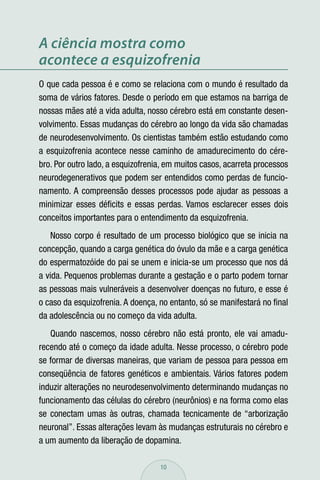 A ciência mostra como
acontece a esquizofrenia
O que cada pessoa é e como se relaciona com o mundo é resultado da
soma de vários fatores. Desde o período em que estamos na barriga de
nossas mães até a vida adulta, nosso cérebro está em constante desen-
volvimento. Essas mudanças do cérebro ao longo da vida são chamadas
de neurodesenvolvimento. Os cientistas também estão estudando como
a esquizofrenia acontece nesse caminho de amadurecimento do cére-
bro. Por outro lado, a esquizofrenia, em muitos casos, acarreta processos
neurodegenerativos que podem ser entendidos como perdas de funcio-
namento. A compreensão desses processos pode ajudar as pessoas a
minimizar esses déﬁcits e essas perdas. Vamos esclarecer esses dois
conceitos importantes para o entendimento da esquizofrenia.
   Nosso corpo é resultado de um processo biológico que se inicia na
concepção, quando a carga genética do óvulo da mãe e a carga genética
do espermatozóide do pai se unem e inicia-se um processo que nos dá
a vida. Pequenos problemas durante a gestação e o parto podem tornar
as pessoas mais vulneráveis a desenvolver doenças no futuro, e esse é
o caso da esquizofrenia. A doença, no entanto, só se manifestará no ﬁnal
da adolescência ou no começo da vida adulta.
   Quando nascemos, nosso cérebro não está pronto, ele vai amadu-
recendo até o começo da idade adulta. Nesse processo, o cérebro pode
se formar de diversas maneiras, que variam de pessoa para pessoa em
conseqüência de fatores genéticos e ambientais. Vários fatores podem
induzir alterações no neurodesenvolvimento determinando mudanças no
funcionamento das células do cérebro (neurônios) e na forma como elas
se conectam umas às outras, chamada tecnicamente de “arborização
neuronal”. Essas alterações levam às mudanças estruturais no cérebro e
a um aumento da liberação de dopamina.

                                   10
 