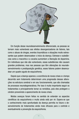 Em função desse neurodesenvolvimento diferenciado, as pessoas se
tornam mais vulneráveis aos efeitos desorganizadores de fatores, tais
como o abuso de drogas, eventos traumáticos e situações muito estres-
santes que podem desencadear o início da doença. Estresse e substân-
cias como a maconha e a cocaína aumentam a liberação de dopamina.
Em indivíduos que não são vulneráveis, essas substâncias não causam
grandes problemas, mas nas pessoas que têm alterações do neurode-
senvolvimento e predisposição genética, esses fatores podem desenca-
dear um quadro agudo de esquizofrenia.
    Depois que a doença aparece, a ocorrência de novas crises e o tempo
decorrido sem tratamento determinam uma progressão dessas altera-
ções na estrutura cerebral e em seu funcionamento, que são chamadas
de processos neurodegenerativos. Por isso é muito importante seguir os
tratamentos e principalmente tomar os remédios, pois eles protegem o
cérebro prevenindo o aparecimento de novas crises.
   Muitos avanços foram feitos no sentido de entender os aspectos
cientíﬁcos da esquizofrenia e muito ainda está por vir. Espera-se que
o conhecimento mais aprofundado da doença permita no futuro o de-
senvolvimento de tratamentos ainda mais eﬁcazes para o controle e
eventualmente a prevenção da esquizofrenia.

                                  11
 