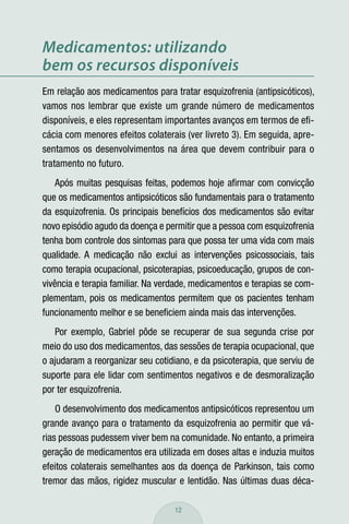 Medicamentos: utilizando
bem os recursos disponíveis
Em relação aos medicamentos para tratar esquizofrenia (antipsicóticos),
vamos nos lembrar que existe um grande número de medicamentos
disponíveis, e eles representam importantes avanços em termos de eﬁ-
cácia com menores efeitos colaterais (ver livreto 3). Em seguida, apre-
sentamos os desenvolvimentos na área que devem contribuir para o
tratamento no futuro.
    Após muitas pesquisas feitas, podemos hoje aﬁrmar com convicção
que os medicamentos antipsicóticos são fundamentais para o tratamento
da esquizofrenia. Os principais benefícios dos medicamentos são evitar
novo episódio agudo da doença e permitir que a pessoa com esquizofrenia
tenha bom controle dos sintomas para que possa ter uma vida com mais
qualidade. A medicação não exclui as intervenções psicossociais, tais
como terapia ocupacional, psicoterapias, psicoeducação, grupos de con-
vivência e terapia familiar. Na verdade, medicamentos e terapias se com-
plementam, pois os medicamentos permitem que os pacientes tenham
funcionamento melhor e se beneﬁciem ainda mais das intervenções.
   Por exemplo, Gabriel pôde se recuperar de sua segunda crise por
meio do uso dos medicamentos, das sessões de terapia ocupacional, que
o ajudaram a reorganizar seu cotidiano, e da psicoterapia, que serviu de
suporte para ele lidar com sentimentos negativos e de desmoralização
por ter esquizofrenia.
    O desenvolvimento dos medicamentos antipsicóticos representou um
grande avanço para o tratamento da esquizofrenia ao permitir que vá-
rias pessoas pudessem viver bem na comunidade. No entanto, a primeira
geração de medicamentos era utilizada em doses altas e induzia muitos
efeitos colaterais semelhantes aos da doença de Parkinson, tais como
tremor das mãos, rigidez muscular e lentidão. Nas últimas duas déca-

                                   12
 