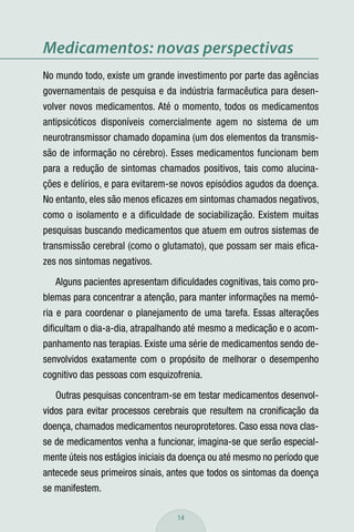 Medicamentos: novas perspectivas
No mundo todo, existe um grande investimento por parte das agências
governamentais de pesquisa e da indústria farmacêutica para desen-
volver novos medicamentos. Até o momento, todos os medicamentos
antipsicóticos disponíveis comercialmente agem no sistema de um
neurotransmissor chamado dopamina (um dos elementos da transmis-
são de informação no cérebro). Esses medicamentos funcionam bem
para a redução de sintomas chamados positivos, tais como alucina-
ções e delírios, e para evitarem-se novos episódios agudos da doença.
No entanto, eles são menos eﬁcazes em sintomas chamados negativos,
como o isolamento e a diﬁculdade de sociabilização. Existem muitas
pesquisas buscando medicamentos que atuem em outros sistemas de
transmissão cerebral (como o glutamato), que possam ser mais eﬁca-
zes nos sintomas negativos.
   Alguns pacientes apresentam diﬁculdades cognitivas, tais como pro-
blemas para concentrar a atenção, para manter informações na memó-
ria e para coordenar o planejamento de uma tarefa. Essas alterações
diﬁcultam o dia-a-dia, atrapalhando até mesmo a medicação e o acom-
panhamento nas terapias. Existe uma série de medicamentos sendo de-
senvolvidos exatamente com o propósito de melhorar o desempenho
cognitivo das pessoas com esquizofrenia.
   Outras pesquisas concentram-se em testar medicamentos desenvol-
vidos para evitar processos cerebrais que resultem na croniﬁcação da
doença, chamados medicamentos neuroprotetores. Caso essa nova clas-
se de medicamentos venha a funcionar, imagina-se que serão especial-
mente úteis nos estágios iniciais da doença ou até mesmo no período que
antecede seus primeiros sinais, antes que todos os sintomas da doença
se manifestem.

                                  14
 