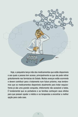 Hoje, o psiquiatra lança mão dos medicamentos que estão disponíveis
e aos quais a pessoa tem acesso, principalmente os que ela pode retirar
gratuitamente nas farmácias do Estado. Muitos avanços estão ocorrendo
e devem contribuir para o tratamento num futuro próximo, mas lembre-
mos que os medicamentos disponíveis atualmente para tratar esquizo-
frenia já são uma grande conquista, infelizmente não acessível a todos.
É fundamental que os portadores e as famílias conheçam seus efeitos
para que possam ajudar o médico e os terapeutas a encontrar a melhor
opção para cada caso.




                                  15
 