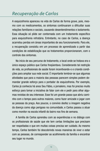 Recuperação de Carlos
A esquizofrenia apareceu na vida de Carlos de forma grave, pois, mes-
mo com os medicamentos, os sintomas continuaram a diﬁcultar suas
relações familiares e sociais, causando desentendimentos e isolamento.
Essa situação só pôde ser contornada com um tratamento especíﬁco
para esquizofrenia refratária. Entretanto, no caso de Carlos, a doença
acarretou perdas em áreas importantes de seu funcionamento. Para ele,
a recuperação consistiu em um processo de aprendizado a partir das
condições de estabilização que os tratamentos proporcionaram, com o
controle dos sintomas.
    No início de seu percurso de tratamento, o local onde se tratava era o
único espaço público que Carlos freqüentava. Considerando tal restrição
de vida, os proﬁssionais de saúde foram incentivando-o e criando condi-
ções para ampliar sua rede social. É importante lembrar-se que algumas
atividades que para a maioria das pessoas parecem simples podem de-
mandar grande esforço para o portador de esquizofrenia. Por exemplo,
Carlos já conhecia há anos Seu Fábio, o jornaleiro, mas foi preciso muito
esforço para tomar a iniciativa de falar com ele e pedir para olhar algu-
mas revistas de seu interesse. Esse foi um grande passo que abriu cami-
nho com o tempo para outros maiores, como fazer amizade e jogar com
as pessoas da praça. Aos poucos, o convívio desfez a imagem negativa
da doença como algo perigoso na comunidade, e Carlos passou a atuar
como monitor na escola infantil do bairro nos ﬁns de semana.
   A família de Carlos aprendeu com as experiências e no diálogo com
os proﬁssionais de saúde que ele tem certas limitações que precisam
ser respeitadas e que em muitas coisas precisa ser cuidado. Ao mesmo
tempo, Carlos também foi descobrindo novas maneiras de viver e estar
com as pessoas, de corresponder ao acolhimento da família e encontrar
seu lugar no mundo.

                                    16
 