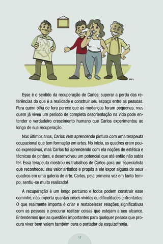 Esse é o sentido da recuperação de Carlos: superar a perda das re-
ferências do que é a realidade e construir seu espaço entre as pessoas.
Para quem olha de fora parece que as mudanças foram pequenas, mas
quem já viveu um período de completa desorientação na vida pode en-
tender o verdadeiro crescimento humano que Carlos experimentou ao
longo de sua recuperação.
    Nos últimos anos, Carlos vem aprendendo pintura com uma terapeuta
ocupacional que tem formação em artes. No início, os quadros eram pou-
co expressivos, mas Carlos foi aprendendo com ela noções de estética e
técnicas de pintura, e desenvolveu um potencial que até então não sabia
ter. Essa terapeuta mostrou os trabalhos de Carlos para um especialista
que reconheceu seu valor artístico e propôs a ele expor alguns de seus
quadros em uma galeria de arte. Carlos, pela primeira vez em tanto tem-
po, sentiu-se muito realizado!
   A recuperação é um longo percurso e todos podem construir esse
caminho, não importa quantas crises vividas ou diﬁculdades enfrentadas.
O que realmente importa é criar e restabelecer relações signiﬁcativas
com as pessoas e procurar realizar coisas que estejam a seu alcance.
Entendemos que as questões importantes para qualquer pessoa que pro-
cura viver bem valem também para o portador de esquizofrenia.

                                  17
 