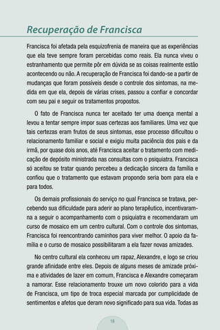 Recuperação de Francisca
Francisca foi afetada pela esquizofrenia de maneira que as experiências
que ela teve sempre foram percebidas como reais. Ela nunca viveu o
estranhamento que permite pôr em dúvida se as coisas realmente estão
acontecendo ou não. A recuperação de Francisca foi dando-se a partir de
mudanças que foram possíveis desde o controle dos sintomas, na me-
dida em que ela, depois de várias crises, passou a conﬁar e concordar
com seu pai e seguir os tratamentos propostos.
    O fato de Francisca nunca ter aceitado ter uma doença mental a
levou a tentar sempre impor suas certezas aos familiares. Uma vez que
tais certezas eram frutos de seus sintomas, esse processo diﬁcultou o
relacionamento familiar e social e exigiu muita paciência dos pais e da
irmã, por quase dois anos, até Francisca aceitar o tratamento com medi-
cação de depósito ministrada nas consultas com o psiquiatra. Francisca
só aceitou se tratar quando percebeu a dedicação sincera da família e
conﬁou que o tratamento que estavam propondo seria bom para ela e
para todos.
   Os demais proﬁssionais do serviço no qual Francisca se tratava, per-
cebendo sua diﬁculdade para aderir ao plano terapêutico, incentivaram-
na a seguir o acompanhamento com o psiquiatra e recomendaram um
curso de mosaico em um centro cultural. Com o controle dos sintomas,
Francisca foi reencontrando caminhos para viver melhor. O apoio da fa-
mília e o curso de mosaico possibilitaram a ela fazer novas amizades.
   No centro cultural ela conheceu um rapaz, Alexandre, e logo se criou
grande aﬁnidade entre eles. Depois de alguns meses de amizade próxi-
ma e atividades de lazer em comum, Francisca e Alexandre começaram
a namorar. Esse relacionamento trouxe um novo colorido para a vida
de Francisca, um tipo de troca especial marcada por cumplicidade de
sentimentos e afetos que deram novo signiﬁcado para sua vida. Todas as

                                  18
 