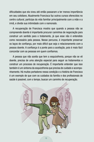 diﬁculdades que ela viveu até então passaram a ter menos importância
em seu cotidiano. Atualmente Francisca faz outros cursos oferecidos no
centro cultural, participa da vida familiar principalmente com a mãe e a
irmã, e divide sua intimidade com o namorado.
   A recuperação de Francisca mostra que quando a pessoa não se
compreende doente é importante procurar caminhos de negociação para
construir um sentido para o tratamento, já que esse não é entendido
como necessário pela pessoa. Nesse percurso, é importante preservar
os laços de conﬁança, por mais difícil que seja o relacionamento com a
pessoa doente. A conﬁança é a ponte para a aceitação, pois é mais fácil
concordar com as pessoas em quem conﬁamos.
   A pessoa que não aceita que tem a esquizofrenia, porque não se vê
doente, precisa de uma atenção especial para seguir os tratamentos e
construir um processo de recuperação. É importante entender que isso
também é um sintoma da esquizofrenia que precisa de cuidado e acompa-
nhamento. Há muitos portadores nessa condição e a história de Francisca
é um exemplo de que com os cuidados da família e dos proﬁssionais de
saúde é possível, com o tempo, buscar um caminho de recuperação.




                                   19
 