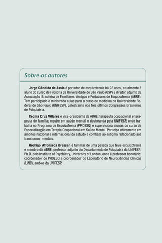 Sobre os autores
   Jorge Cândido de Assis é portador de esquizofrenia há 22 anos, atualmente é
aluno do curso de Filosofia da Universidade de São Paulo (USP) e diretor adjunto da
Associação Brasileira de Familiares, Amigos e Portadores de Esquizofrenia (ABRE).
Tem participado e ministrado aulas para o curso de medicina da Universidade Fe-
deral de São Paulo (UNIFESP), palestrante nos três últimos Congressos Brasileiros
de Psiquiatria.
   Cecília Cruz Villares é vice-presidente da ABRE; terapeuta ocupacional e tera-
peuta de família; mestre em saúde mental e doutoranda pela UNIFESP, onde tra-
balha no Programa de Esquizofrenia (PROESQ) e supervisiona alunas do curso de
Especialização em Terapia Ocupacional em Saúde Mental. Participa ativamente em
âmbitos nacional e internacional do estudo e combate ao estigma relacionado aos
transtornos mentais.
    Rodrigo Affonseca Bressan é familiar de uma pessoa que teve esquizofrenia
e membro da ABRE; professor adjunto do Departamento de Psiquiatra da UNIFESP;
Ph.D. pelo Institute of Psychiatry, University of London, onde é professor honorário;
coordenador do PROESQ e coordenador do Laboratório de Neurociências Clínicas
(LiNC), ambos da UNIFESP.
 