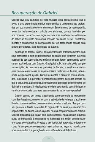 Recuperação de Gabriel
Gabriel teve seu caminho de vida mudado pela esquizofrenia, que o
levou a uma experiência interior muito sofrida e deixou marcas profun-
das em sua maneira de se ver no mundo. Seu caminho de recuperação,
além dos tratamentos e controle dos sintomas, passou também por
um processo de achar seu lugar na vida e se desfazer do sofrimento
de saber-se diferente das outras pessoas por causa de seu transtorno
mental. A consciência da doença pode ser um fardo muito pesado para
alguns portadores. Esse foi o caso de Gabriel.
   Ao longo do tempo, Gabriel foi estabelecendo relacionamentos com
seus familiares e com os proﬁssionais de saúde que tornaram sua vida
possível de ser suportada. Os irmãos e os pais foram aprendendo como
serem acolhedores com Gabriel. O psiquiatra, Dr. Marcelo, pôde sempre
ser receptivo às queixas e às questões de Gabriel, e mostrar caminhos
para que ele entendesse as experiências e melhorasse. Fátima, a tera-
peuta ocupacional, ajudou Gabriel a manter e procurar novas ativida-
des, auxiliando-o a perceber a importância destas para dar sentido ao
dia-a-dia. Sônia, a psicóloga, acompanhou o processo de sofrimento de
Gabriel e o ajudou a ir desfazendo-se dele, apontando possibilidades e
servindo de suporte para que essa superação se tornasse possível.
   Gabriel passou um tempo trabalhando como aprendiz de marceneiro
com Seu Agostinho, um senhor com a sabedoria da vida que o acolheu e
lhe deu bons conselhos, convencendo-o a voltar a estudar. Seu pai pas-
sou para ele a tarefa de cuidar do orçamento da casa, até mesmo dos
pagamentos no banco, o que o ajudou muito a resgatar sua auto-estima.
Gabriel descobriu que lidava bem com números. Após assistir algumas
aulas de introdução à estatística na faculdade do irmão, decidiu fazer
um curso de estatística. Prestou o vestibular, foi aprovado, e durante o
curso foi aos poucos conseguindo reencontrar seu lugar no mundo, com
novas amizades e superação de suas diﬁculdades intelectuais.

                                   20
 