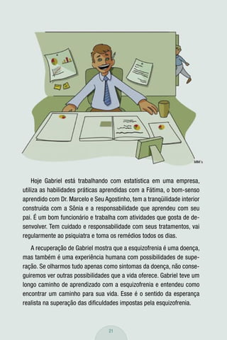 Hoje Gabriel está trabalhando com estatística em uma empresa,
utiliza as habilidades práticas aprendidas com a Fátima, o bom-senso
aprendido com Dr. Marcelo e Seu Agostinho, tem a tranqüilidade interior
construída com a Sônia e a responsabilidade que aprendeu com seu
pai. É um bom funcionário e trabalha com atividades que gosta de de-
senvolver. Tem cuidado e responsabilidade com seus tratamentos, vai
regularmente ao psiquiatra e toma os remédios todos os dias.
   A recuperação de Gabriel mostra que a esquizofrenia é uma doença,
mas também é uma experiência humana com possibilidades de supe-
ração. Se olharmos tudo apenas como sintomas da doença, não conse-
guiremos ver outras possibilidades que a vida oferece. Gabriel teve um
longo caminho de aprendizado com a esquizofrenia e entendeu como
encontrar um caminho para sua vida. Esse é o sentido da esperança
realista na superação das diﬁculdades impostas pela esquizofrenia.



                                  21
 