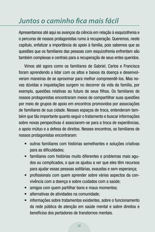 Juntos o caminho ﬁca mais fácil
Apresentamos até aqui os avanços da ciência em relação à esquizofrenia e
o percurso de nossos protagonistas rumo à recuperação. Queremos, neste
capítulo, enfatizar a importância do apoio à família, pois sabemos que as
questões que os familiares das pessoas com esquizofrenia enfrentam são
também complexas e centrais para a recuperação de seus entes queridos.
    Vimos até agora como os familiares de Gabriel, Carlos e Francisca
foram aprendendo a lidar com os altos e baixos da doença e desenvol-
veram maneiras de se aproximar para melhor compreendê-los. Mas no-
vas dúvidas e inquietações surgem no decorrer da vida da família, por
exemplo, questões relativas ao futuro de seus ﬁlhos. Os familiares de
nossos protagonistas encontraram meios de compartilhar suas questões
por meio de grupos de apoio em encontros promovidos por associações
de familiares de sua cidade. Nesses espaços de troca, entenderam tam-
bém que tão importante quanto seguir o tratamento e buscar informações
sobre novas perspectivas é associarem-se para a troca de experiências,
o apoio mútuo e a defesa de direitos. Nesses encontros, os familiares de
nossos protagonistas encontraram:
   • outros familiares com histórias semelhantes e soluções criativas
     para as diﬁculdades;
   • familiares com histórias muito diferentes e problemas mais agu-
     dos ou complicados, o que os ajudou a ver que eles têm recursos
     para ajudar essas pessoas solitárias, exaustas e sem esperança;
   • proﬁssionais com quem aprender sobre vários aspectos da con-
     vivência com a doença e sobre cuidados com a saúde;
   • amigos com quem partilhar bons e maus momentos;
   • alternativas de atividades na comunidade;
   • informações sobre tratamentos existentes, sobre o funcionamento
     da rede pública de atenção em saúde mental e sobre direitos e
     benefícios dos portadores de transtornos mentais.

                                   22
 