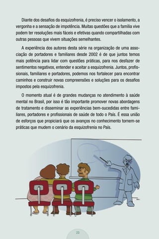 Diante dos desaﬁos da esquizofrenia, é preciso vencer o isolamento, a
vergonha e a sensação de impotência. Muitas questões que a família vive
podem ter resoluções mais fáceis e efetivas quando compartilhadas com
outras pessoas que vivem situações semelhantes.
   A experiência dos autores desta série na organização de uma asso-
ciação de portadores e familiares desde 2002 é de que juntos temos
mais potência para lidar com questões práticas, para nos desfazer de
sentimentos negativos, entender e aceitar a esquizofrenia. Juntos, proﬁs-
sionais, familiares e portadores, podemos nos fortalecer para encontrar
caminhos e construir novas compreensões e soluções para os desaﬁos
impostos pela esquizofrenia.
    O momento atual é de grandes mudanças no atendimento à saúde
mental no Brasil, por isso é tão importante promover novas abordagens
de tratamento e disseminar as experiências bem-sucedidas entre fami-
liares, portadores e proﬁssionais de saúde de todo o País. É essa união
de esforços que propiciará que os avanços no conhecimento tornem-se
práticas que mudem o cenário da esquizofrenia no País.




                                   23
 
