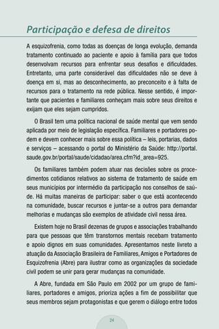 Participação e defesa de direitos
A esquizofrenia, como todas as doenças de longa evolução, demanda
tratamento continuado ao paciente e apoio à família para que todos
desenvolvam recursos para enfrentar seus desaﬁos e diﬁculdades.
Entretanto, uma parte considerável das diﬁculdades não se deve à
doença em si, mas ao desconhecimento, ao preconceito e à falta de
recursos para o tratamento na rede pública. Nesse sentido, é impor-
tante que pacientes e familiares conheçam mais sobre seus direitos e
exijam que eles sejam cumpridos.
   O Brasil tem uma política nacional de saúde mental que vem sendo
aplicada por meio de legislação especíﬁca. Familiares e portadores po-
dem e devem conhecer mais sobre essa política – leis, portarias, dados
e serviços – acessando o portal do Ministério da Saúde: http://portal.
saude.gov.br/portal/saude/cidadao/area.cfm?id_area=925.
   Os familiares também podem atuar nas decisões sobre os proce-
dimentos cotidianos relativos ao sistema de tratamento de saúde em
seus municípios por intermédio da participação nos conselhos de saú-
de. Há muitas maneiras de participar: saber o que está acontecendo
na comunidade, buscar recursos e juntar-se a outros para demandar
melhorias e mudanças são exemplos de atividade civil nessa área.
    Existem hoje no Brasil dezenas de grupos e associações trabalhando
para que pessoas que têm transtornos mentais recebam tratamento
e apoio dignos em suas comunidades. Apresentamos neste livreto a
atuação da Associação Brasileira de Familiares, Amigos e Portadores de
Esquizofrenia (Abre) para ilustrar como as organizações da sociedade
civil podem se unir para gerar mudanças na comunidade.
    A Abre, fundada em São Paulo em 2002 por um grupo de fami-
liares, portadores e amigos, prioriza ações a fim de possibilitar que
seus membros sejam protagonistas e que gerem o diálogo entre todos

                                  24
 