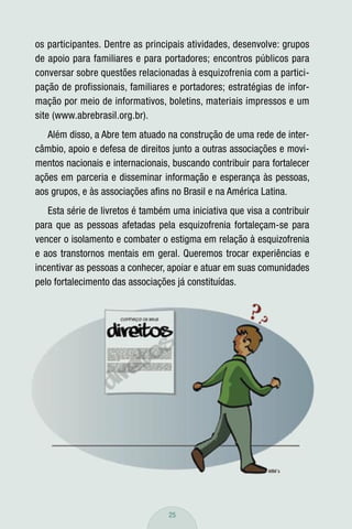 os participantes. Dentre as principais atividades, desenvolve: grupos
de apoio para familiares e para portadores; encontros públicos para
conversar sobre questões relacionadas à esquizofrenia com a partici-
pação de profissionais, familiares e portadores; estratégias de infor-
mação por meio de informativos, boletins, materiais impressos e um
site (www.abrebrasil.org.br).
   Além disso, a Abre tem atuado na construção de uma rede de inter-
câmbio, apoio e defesa de direitos junto a outras associações e movi-
mentos nacionais e internacionais, buscando contribuir para fortalecer
ações em parceria e disseminar informação e esperança às pessoas,
aos grupos, e às associações aﬁns no Brasil e na América Latina.
   Esta série de livretos é também uma iniciativa que visa a contribuir
para que as pessoas afetadas pela esquizofrenia fortaleçam-se para
vencer o isolamento e combater o estigma em relação à esquizofrenia
e aos transtornos mentais em geral. Queremos trocar experiências e
incentivar as pessoas a conhecer, apoiar e atuar em suas comunidades
pelo fortalecimento das associações já constituídas.




                                  25
 