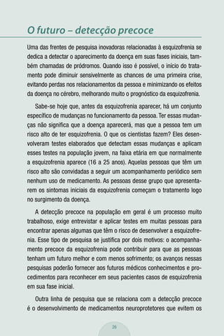 O futuro – detecção precoce
Uma das frentes de pesquisa inovadoras relacionadas à esquizofrenia se
dedica a detectar o aparecimento da doença em suas fases iniciais, tam-
bém chamadas de pródromos. Quando isso é possível, o início do trata-
mento pode diminuir sensivelmente as chances de uma primeira crise,
evitando perdas nos relacionamentos da pessoa e minimizando os efeitos
da doença no cérebro, melhorando muito o prognóstico da esquizofrenia.
    Sabe-se hoje que, antes da esquizofrenia aparecer, há um conjunto
especíﬁco de mudanças no funcionamento da pessoa. Ter essas mudan-
ças não signiﬁca que a doença aparecerá, mas que a pessoa tem um
risco alto de ter esquizofrenia. O que os cientistas fazem? Eles desen-
volveram testes elaborados que detectam essas mudanças e aplicam
esses testes na população jovem, na faixa etária em que normalmente
a esquizofrenia aparece (16 a 25 anos). Aquelas pessoas que têm um
risco alto são convidadas a seguir um acompanhamento periódico sem
nenhum uso de medicamento. As pessoas desse grupo que apresenta-
rem os sintomas iniciais da esquizofrenia começam o tratamento logo
no surgimento da doença.
   A detecção precoce na população em geral é um processo muito
trabalhoso, exige entrevistar e aplicar testes em muitas pessoas para
encontrar apenas algumas que têm o risco de desenvolver a esquizofre-
nia. Esse tipo de pesquisa se justiﬁca por dois motivos: o acompanha-
mento precoce da esquizofrenia pode contribuir para que as pessoas
tenham um futuro melhor e com menos sofrimento; os avanços nessas
pesquisas poderão fornecer aos futuros médicos conhecimentos e pro-
cedimentos para reconhecer em seus pacientes casos de esquizofrenia
em sua fase inicial.
   Outra linha de pesquisa que se relaciona com a detecção precoce
é o desenvolvimento de medicamentos neuroprotetores que evitem os

                                  26
 