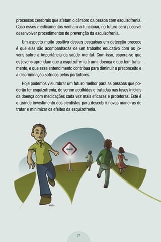 processos cerebrais que afetam o cérebro da pessoa com esquizofrenia.
Caso esses medicamentos venham a funcionar, no futuro será possível
desenvolver procedimentos de prevenção da esquizofrenia.
    Um aspecto muito positivo dessas pesquisas em detecção precoce
é que elas são acompanhadas de um trabalho educativo com os jo-
vens sobre a importância da saúde mental. Com isso, espera-se que
os jovens aprendam que a esquizofrenia é uma doença e que tem trata-
mento, e que esse entendimento contribua para diminuir o preconceito e
a discriminação sofridos pelos portadores.
    Hoje podemos vislumbrar um futuro melhor para as pessoas que po-
derão ter esquizofrenia, de serem acolhidas e tratadas nas fases iniciais
da doença com medicações cada vez mais eﬁcazes e protetoras. Este é
o grande investimento dos cientistas para descobrir novas maneiras de
tratar e minimizar os efeitos da esquizofrenia.




                                   27
 