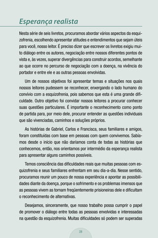 Esperança realista
Nesta série de seis livretos, procuramos abordar vários aspectos da esqui-
zofrenia, escolhendo apresentar atitudes e entendimentos que sejam úteis
para você, nosso leitor. É preciso dizer que escrever os livretos exigiu mui-
to diálogo entre os autores, negociação entre nossos diferentes pontos de
vista e, às vezes, superar divergências para construir acordos, semelhante
ao que ocorre no percurso de negociação com a doença, na vivência do
portador e entre ele e as outras pessoas envolvidas.
   Um de nossos objetivos foi apresentar temas e situações nos quais
nossos leitores pudessem se reconhecer, enxergando o lado humano do
convívio com a esquizofrenia, pois sabemos que esta é uma grande diﬁ-
culdade. Outro objetivo foi convidar nossos leitores a procurar conhecer
suas questões particulares. É importante o reconhecimento como ponto
de partida para, por meio dele, procurar entender as questões individuais
que são vivenciadas, caminhos e soluções próprios.
    As histórias de Gabriel, Carlos e Francisca, seus familiares e amigos,
foram constituídas com base em pessoas com quem convivemos. Sabía-
mos desde o início que não daríamos conta de todas as histórias que
conhecemos, então, nos orientamos por intermédio da esperança realista
para apresentar alguns caminhos possíveis.
    Temos consciência das diﬁculdades reais que muitas pessoas com es-
quizofrenia e seus familiares enfrentam em seu dia-a-dia. Nesse sentido,
procuramos reunir um pouco de nossa experiência e apontar as possibili-
dades diante da doença, porque o sofrimento e os problemas imensos que
as pessoas vivem as tornam freqüentemente prisioneiras dele e diﬁcultam
o reconhecimento de alternativas.
   Desejamos, sinceramente, que nosso trabalho possa cumprir o papel
de promover o diálogo entre todas as pessoas envolvidas e interessadas
na questão da esquizofrenia. Muitas diﬁculdades só podem ser superadas

                                     28
 