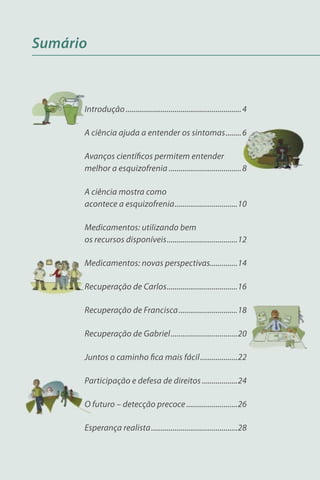 Sumário



      Introdução ........................................................... 4

      A ciência ajuda a entender os sintomas ........ 6

      Avanços cientíﬁcos permitem entender
      melhor a esquizofrenia ..................................... 8

      A ciência mostra como
      acontece a esquizofrenia ................................10

      Medicamentos: utilizando bem
      os recursos disponíveis ....................................12

      Medicamentos: novas perspectivas..............14

      Recuperação de Carlos ....................................16

      Recuperação de Francisca ..............................18

      Recuperação de Gabriel ..................................20

      Juntos o caminho ﬁca mais fácil ...................22

      Participação e defesa de direitos ..................24

      O futuro – detecção precoce ..........................26

      Esperança realista ............................................28
 