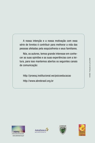A nossa intenção e a nossa motivação com essa
             série de livretos é contribuir para melhorar a vida das
             pessoas afetadas pela esquizofrenia e seus familiares.
                Nós, os autores, temos grande interesse em conhe-
             cer as suas opiniões e as suas experiências com a lei-




                                                                       1616563 - Produzido em junho/2008
             tura, para isso mantemos abertos os seguintes canais
             de comunicação:


                   http://proesq.institucional.ws/psicoeducacao
                   http://www.abrebrasil.org.br




www.abrebrasil.org.br
 