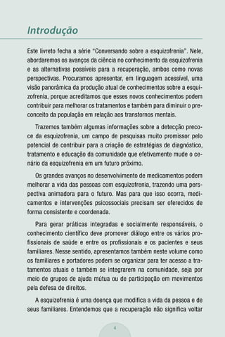 Introdução
Este livreto fecha a série “Conversando sobre a esquizofrenia”. Nele,
abordaremos os avanços da ciência no conhecimento da esquizofrenia
e as alternativas possíveis para a recuperação, ambos como novas
perspectivas. Procuramos apresentar, em linguagem acessível, uma
visão panorâmica da produção atual de conhecimentos sobre a esqui-
zofrenia, porque acreditamos que esses novos conhecimentos podem
contribuir para melhorar os tratamentos e também para diminuir o pre-
conceito da população em relação aos transtornos mentais.
    Trazemos também algumas informações sobre a detecção preco-
ce da esquizofrenia, um campo de pesquisas muito promissor pelo
potencial de contribuir para a criação de estratégias de diagnóstico,
tratamento e educação da comunidade que efetivamente mude o ce-
nário da esquizofrenia em um futuro próximo.
   Os grandes avanços no desenvolvimento de medicamentos podem
melhorar a vida das pessoas com esquizofrenia, trazendo uma pers-
pectiva animadora para o futuro. Mas para que isso ocorra, medi-
camentos e intervenções psicossociais precisam ser oferecidos de
forma consistente e coordenada.
    Para gerar práticas integradas e socialmente responsáveis, o
conhecimento científico deve promover diálogo entre os vários pro-
fissionais de saúde e entre os profissionais e os pacientes e seus
familiares. Nesse sentido, apresentamos também neste volume como
os familiares e portadores podem se organizar para ter acesso a tra-
tamentos atuais e também se integrarem na comunidade, seja por
meio de grupos de ajuda mútua ou de participação em movimentos
pela defesa de direitos.
   A esquizofrenia é uma doença que modifica a vida da pessoa e de
seus familiares. Entendemos que a recuperação não significa voltar

                                  4
 