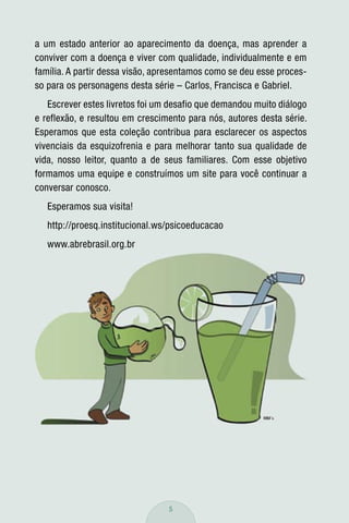 a um estado anterior ao aparecimento da doença, mas aprender a
conviver com a doença e viver com qualidade, individualmente e em
família. A partir dessa visão, apresentamos como se deu esse proces-
so para os personagens desta série – Carlos, Francisca e Gabriel.
   Escrever estes livretos foi um desafio que demandou muito diálogo
e reflexão, e resultou em crescimento para nós, autores desta série.
Esperamos que esta coleção contribua para esclarecer os aspectos
vivenciais da esquizofrenia e para melhorar tanto sua qualidade de
vida, nosso leitor, quanto a de seus familiares. Com esse objetivo
formamos uma equipe e construímos um site para você continuar a
conversar conosco.
   Esperamos sua visita!
   http://proesq.institucional.ws/psicoeducacao
   www.abrebrasil.org.br




                                 5
 